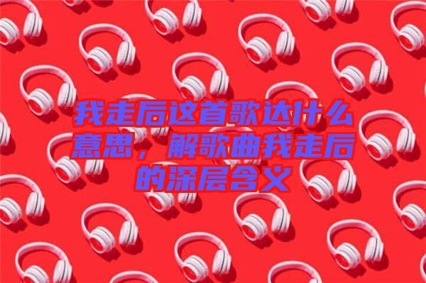 我走后這首歌達(dá)什么意思，解歌曲我走后的深層含義