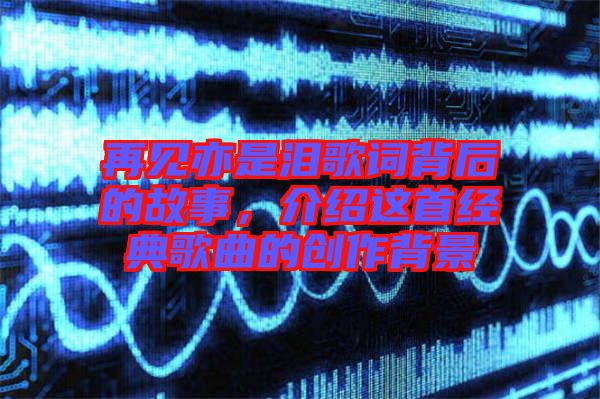 再見亦是淚歌詞背后的故事，介紹這首經(jīng)典歌曲的創(chuàng)作背景