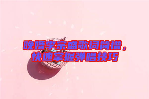 晚婚李宗盛歌詞簡譜，快速掌握彈唱技巧