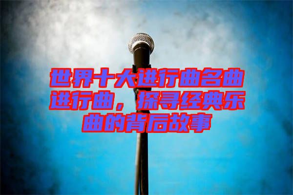 世界十大進行曲名曲進行曲，探尋經(jīng)典樂曲的背后故事