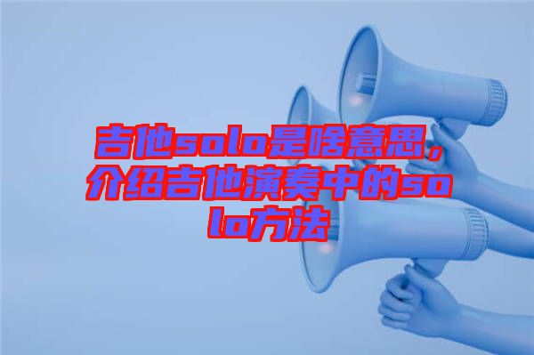 吉他solo是啥意思，介紹吉他演奏中的solo方法