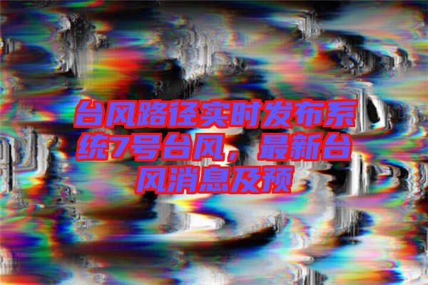 臺(tái)風(fēng)路徑實(shí)時(shí)發(fā)布系統(tǒng)7號(hào)臺(tái)風(fēng)，最新臺(tái)風(fēng)消息及預(yù)