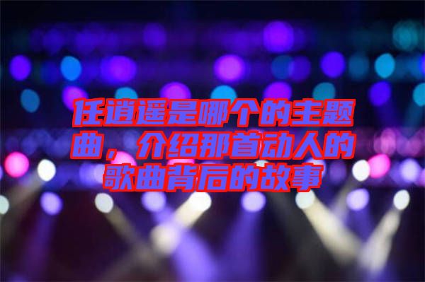 任逍遙是哪個的主題曲，介紹那首動人的歌曲背后的故事