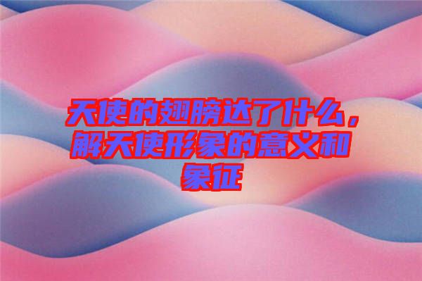天使的翅膀達(dá)了什么，解天使形象的意義和象征