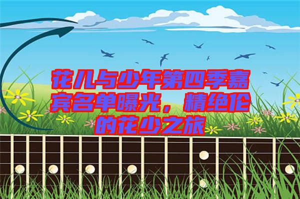 花兒與少年第四季嘉賓名單曝光，精絕倫的花少之旅
