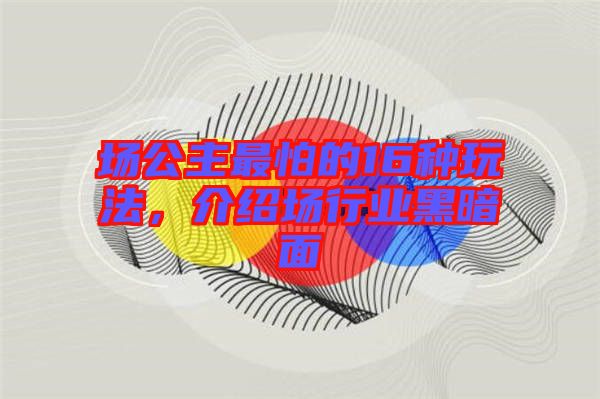 場公主最怕的16種玩法，介紹場行業(yè)黑暗面