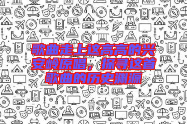 歌曲走上這高高的興安嶺原唱，探尋這首歌曲的歷史淵源