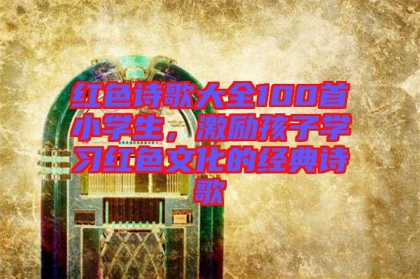 紅色詩(shī)歌大全100首小學(xué)生，激勵(lì)孩子學(xué)習(xí)紅色文化的經(jīng)典詩(shī)歌
