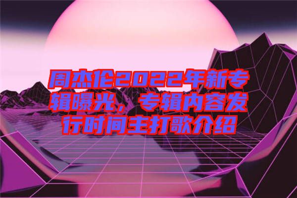 周杰倫2022年新專輯曝光，專輯內容發(fā)行時間主打歌介紹