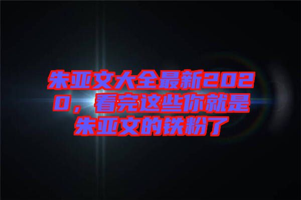 朱亞文大全最新2020，看完這些你就是朱亞文的鐵粉了