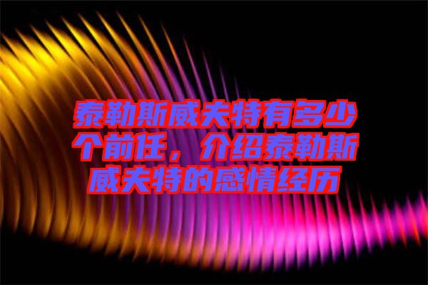 泰勒斯威夫特有多少個前任，介紹泰勒斯威夫特的感情經(jīng)歷