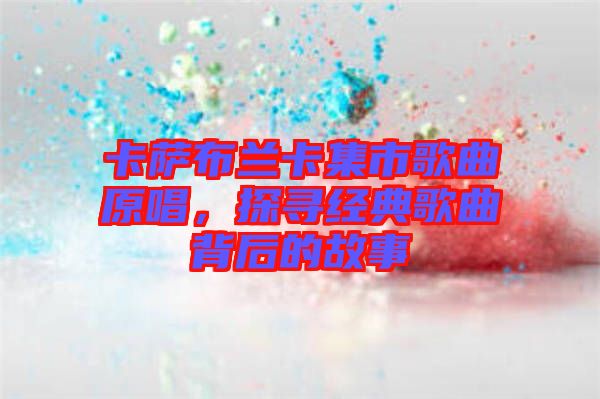 卡薩布蘭卡集市歌曲原唱，探尋經(jīng)典歌曲背后的故事