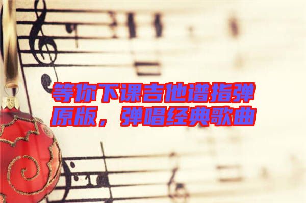 等你下課吉他譜指彈原版，彈唱經(jīng)典歌曲