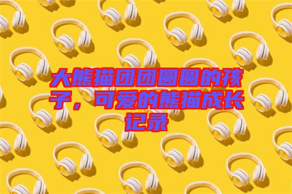 大熊貓團團圓圓的孩子，可愛的熊貓成長記錄