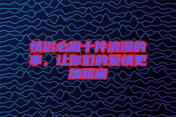 情侶必做十件浪漫的事，讓你們的愛情更加甜蜜