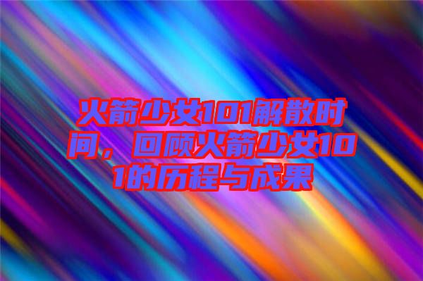 火箭少女101解散時間，回顧火箭少女101的歷程與成果