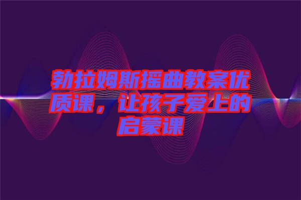 勃拉姆斯搖曲教案優(yōu)質(zhì)課，讓孩子愛上的啟蒙課