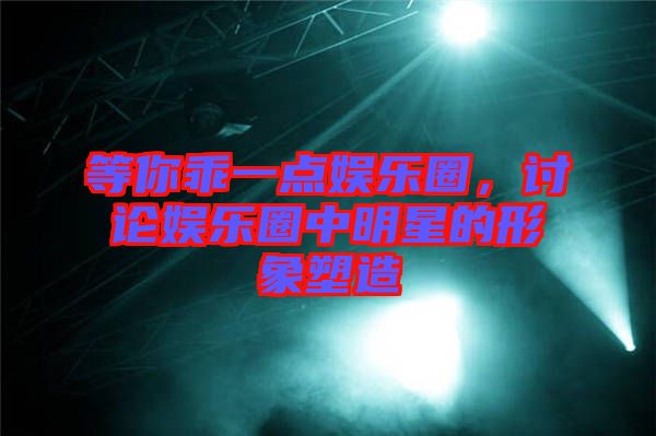 等你乖一點(diǎn)娛樂(lè)圈，討論娛樂(lè)圈中明星的形象塑造
