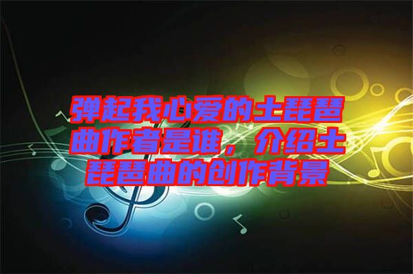 彈起我心愛(ài)的土琵琶曲作者是誰(shuí)，介紹土琵琶曲的創(chuàng)作背景
