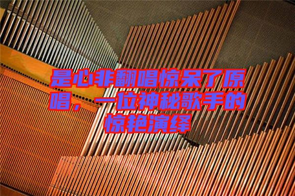 是心非翻唱驚呆了原唱，一位神秘歌手的驚艷演繹