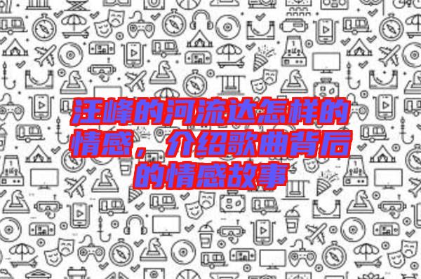 汪峰的河流達怎樣的情感，介紹歌曲背后的情感故事