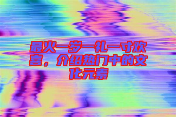 最火一歲一禮一寸歡喜，介紹熱門中的文化元素