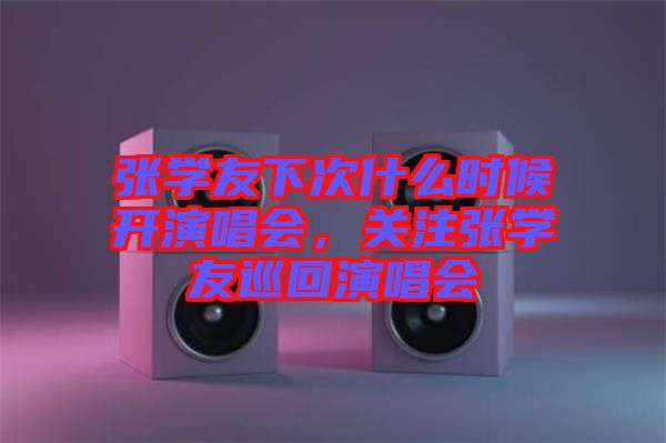 張學(xué)友下次什么時(shí)候開演唱會(huì)，關(guān)注張學(xué)友巡回演唱會(huì)