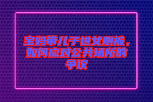 寶媽帶兒子進(jìn)女廁被，如何應(yīng)對(duì)公共場(chǎng)所的爭(zhēng)議
