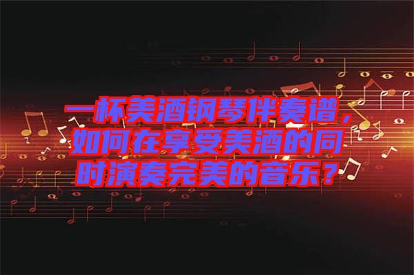 一杯美酒鋼琴伴奏譜，如何在享受美酒的同時演奏完美的音樂？