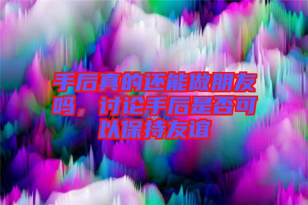 手后真的還能做朋友嗎，討論手后是否可以保持友誼