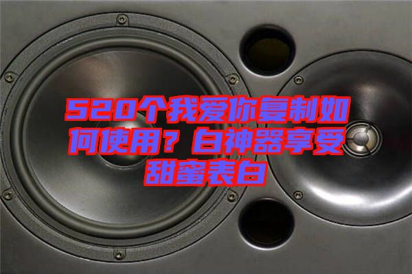 520個我愛你復(fù)制如何使用？白神器享受甜蜜表白