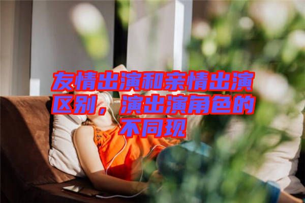 友情出演和親情出演區(qū)別，演出演角色的不同現(xiàn)