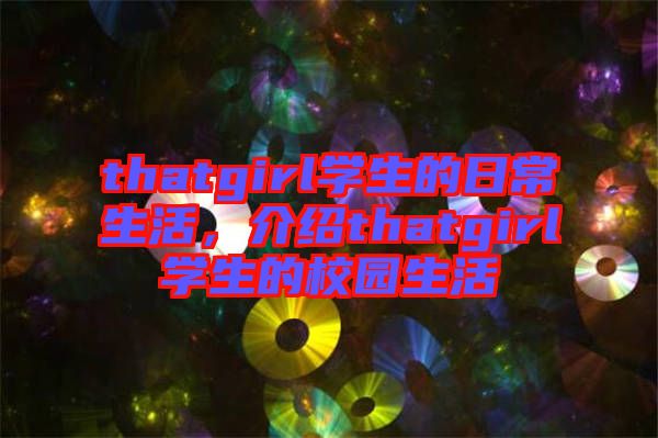 thatgirl學(xué)生的日常生活，介紹thatgirl學(xué)生的校園生活
