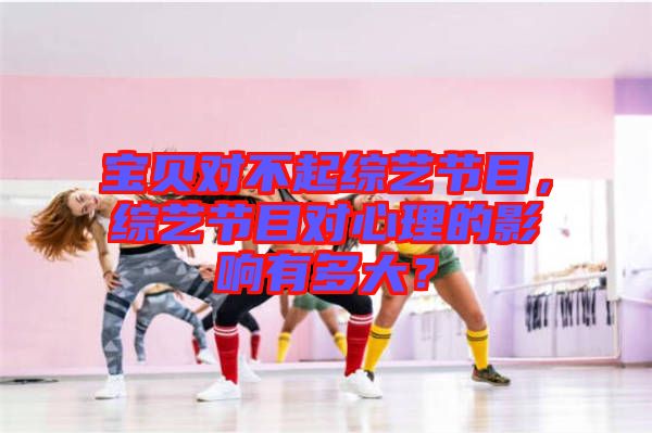 寶貝對(duì)不起綜藝節(jié)目，綜藝節(jié)目對(duì)心理的影響有多大？