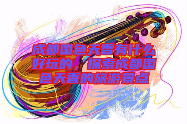 成都國色天香有什么好玩的，探索成都國色天香的旅游景點