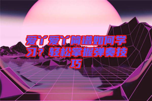 愛(ài)丫愛(ài)丫簡(jiǎn)譜如何學(xué)習(xí)？輕松掌握彈奏技巧