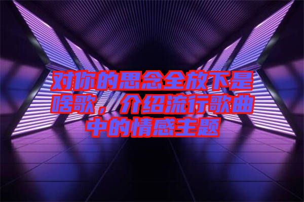 對(duì)你的思念全放下是啥歌，介紹流行歌曲中的情感主題