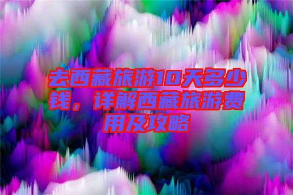 去西藏旅游10天多少錢，詳解西藏旅游費(fèi)用及攻略
