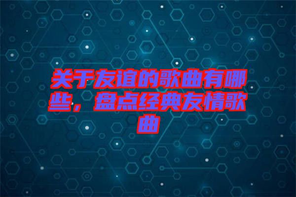 關(guān)于友誼的歌曲有哪些，盤(pán)點(diǎn)經(jīng)典友情歌曲