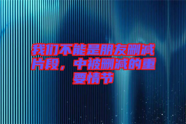 我們不能是朋友刪減片段，中被刪減的重要情節(jié)