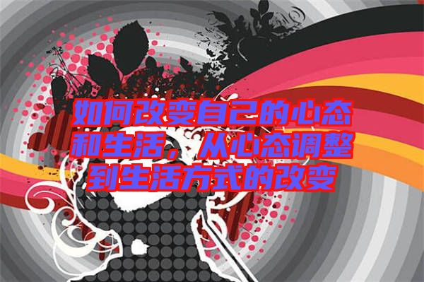 如何改變自己的心態(tài)和生活，從心態(tài)調(diào)整到生活方式的改變