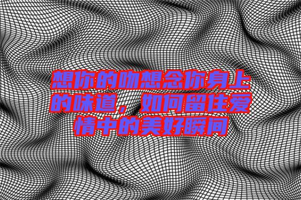 想你的吻想念你身上的味道，如何留住愛情中的美好瞬間