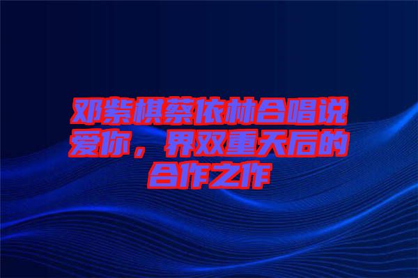 鄧紫棋蔡依林合唱說愛你，界雙重天后的合作之作