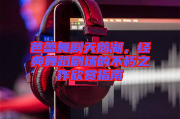 芭蕾舞劇天鵝湖，經(jīng)典舞蹈劇場(chǎng)的不朽之作欣賞指南