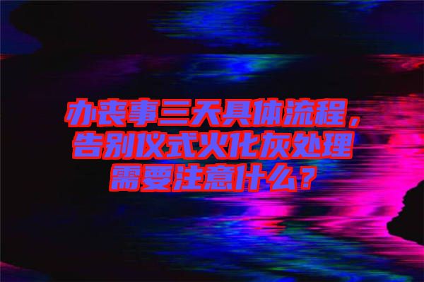 辦喪事三天具體流程，告別儀式火化灰處理需要注意什么？