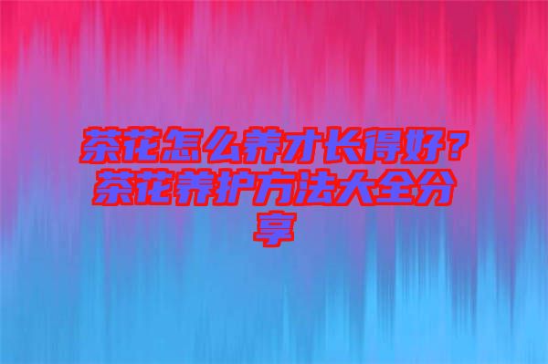 茶花怎么養(yǎng)才長得好？茶花養(yǎng)護(hù)方法大全分享