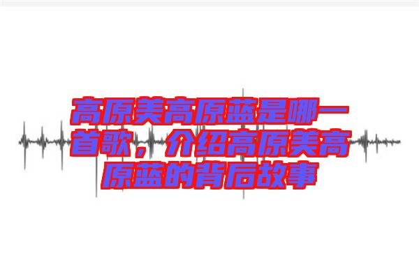 高原美高原藍(lán)是哪一首歌，介紹高原美高原藍(lán)的背后故事