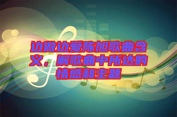 邊做邊愛陳旭歌曲含義，解歌曲中所達(dá)的情感和主題