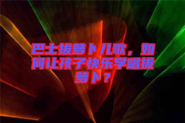 巴士拔蘿卜兒歌，如何讓孩子快樂學唱拔蘿卜？