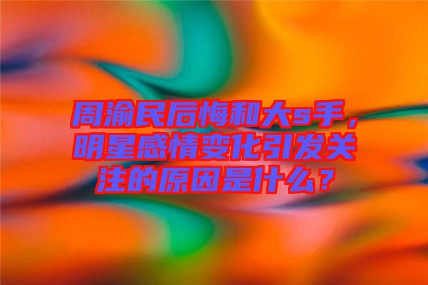 周渝民后悔和大s手，明星感情變化引發(fā)關(guān)注的原因是什么？